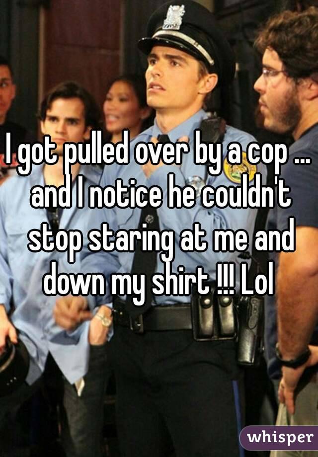 I got pulled over by a cop ... and I notice he couldn't stop staring at me and down my shirt !!! Lol 