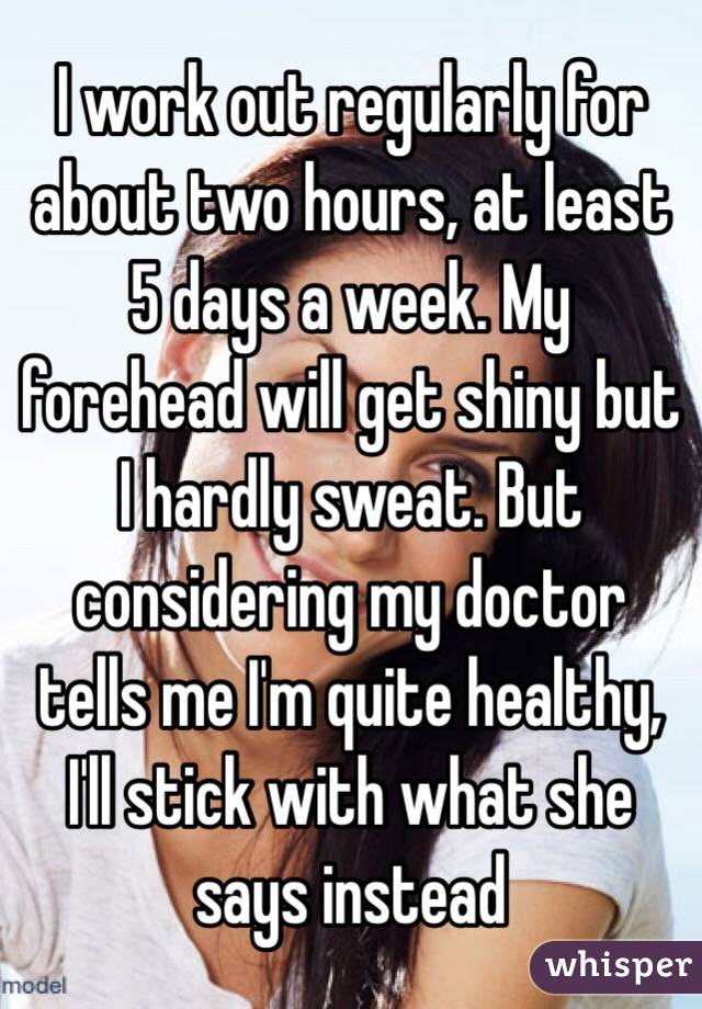 I work out regularly for about two hours, at least 5 days a week. My forehead will get shiny but I hardly sweat. But considering my doctor tells me I'm quite healthy, I'll stick with what she says instead
