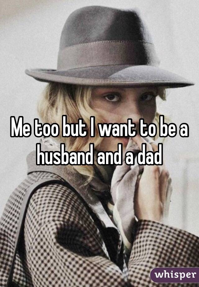 Me too but I want to be a husband and a dad