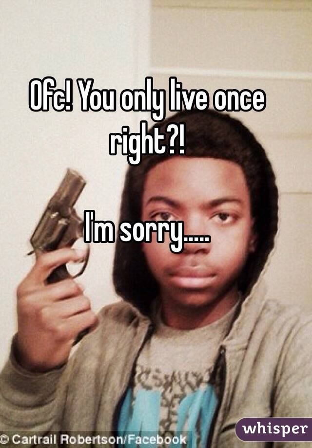 Ofc! You only live once right?!

I'm sorry.....