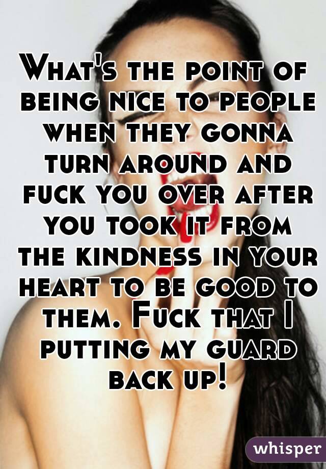 What's the point of being nice to people when they gonna turn around and fuck you over after you took it from the kindness in your heart to be good to them. Fuck that I putting my guard back up!