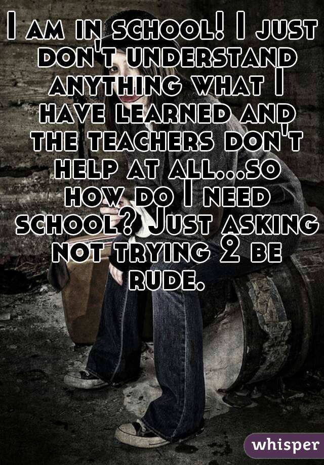 I am in school! I just don't understand anything what I have learned and the teachers don't help at all...so how do I need school? Just asking not trying 2 be rude.