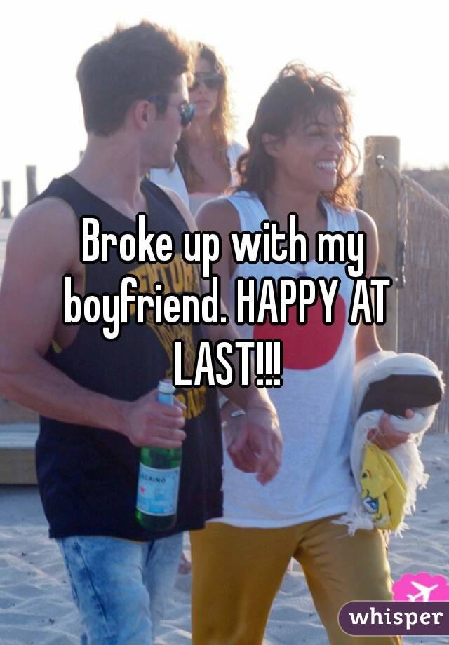 Broke up with my boyfriend. HAPPY AT LAST!!!