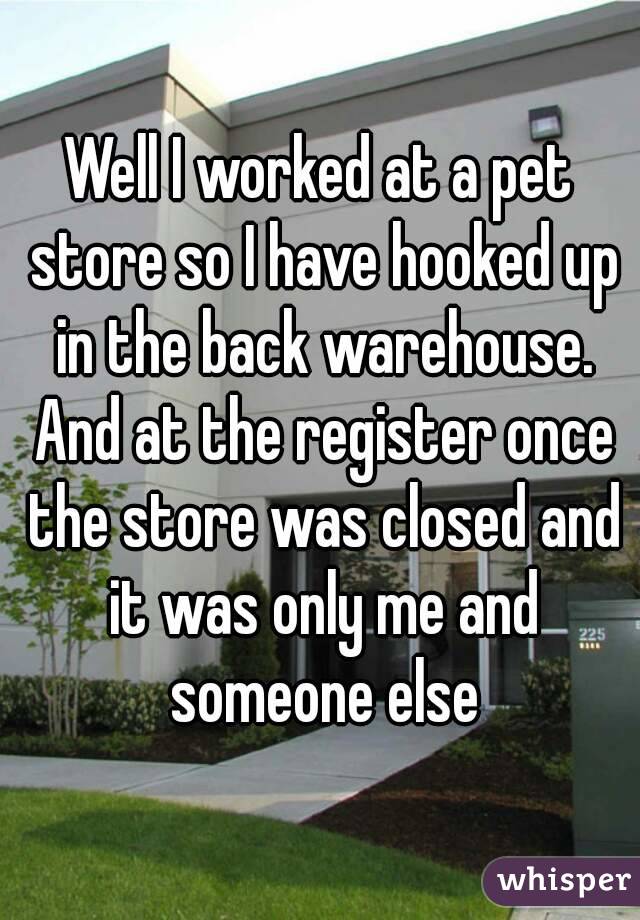 Well I worked at a pet store so I have hooked up in the back warehouse. And at the register once the store was closed and it was only me and someone else