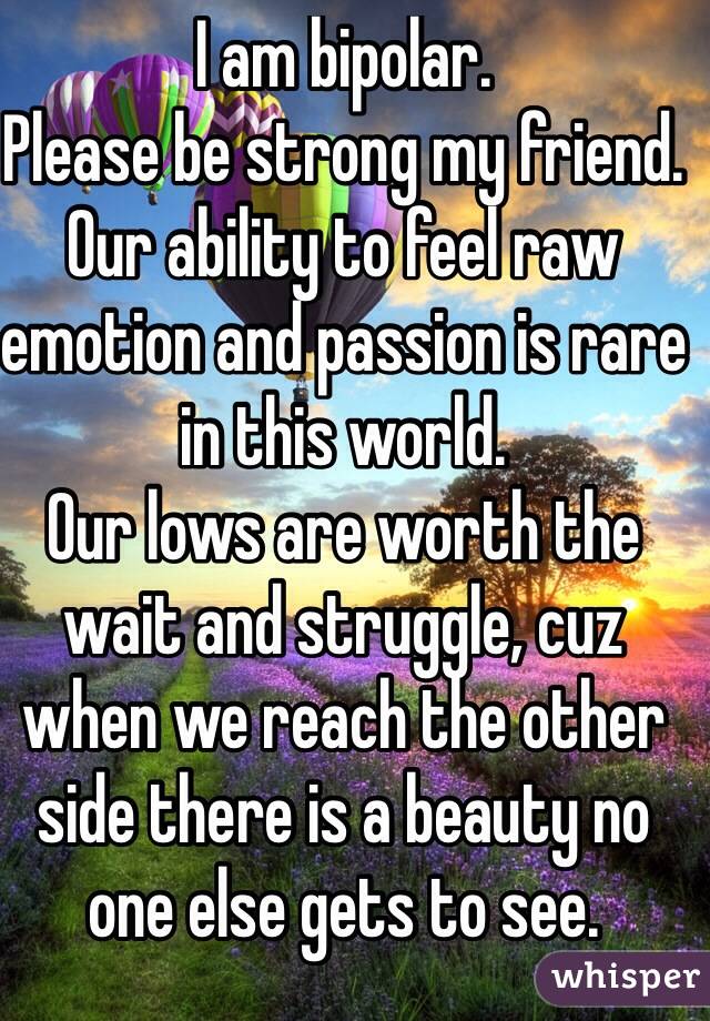 I am bipolar.
Please be strong my friend.
Our ability to feel raw emotion and passion is rare in this world.
Our lows are worth the wait and struggle, cuz when we reach the other side there is a beauty no one else gets to see.
