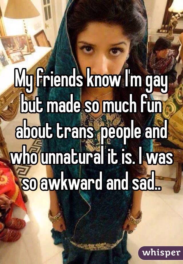 My friends know I'm gay but made so much fun about trans  people and who unnatural it is. I was so awkward and sad..