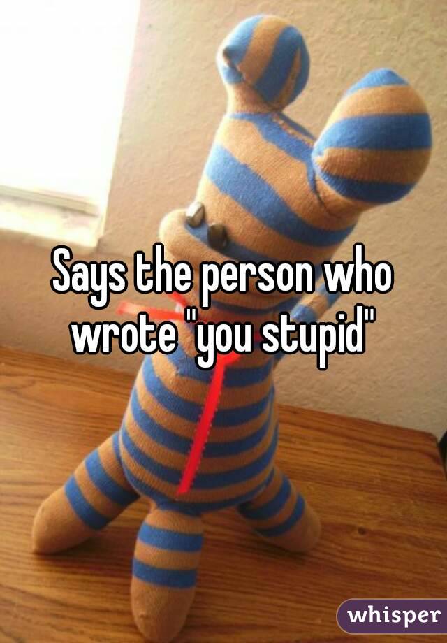 Says the person who wrote "you stupid" 