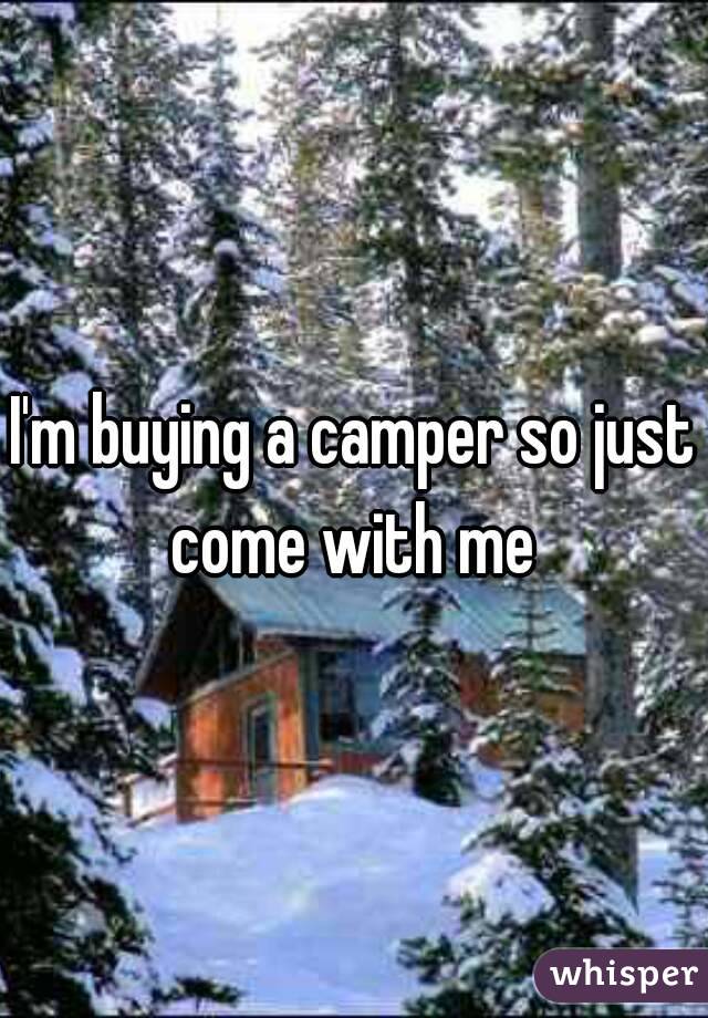 I'm buying a camper so just come with me 