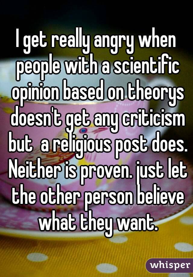 I get really angry when people with a scientific opinion based on theorys doesn't get any criticism but  a religious post does. Neither is proven. just let the other person believe what they want.