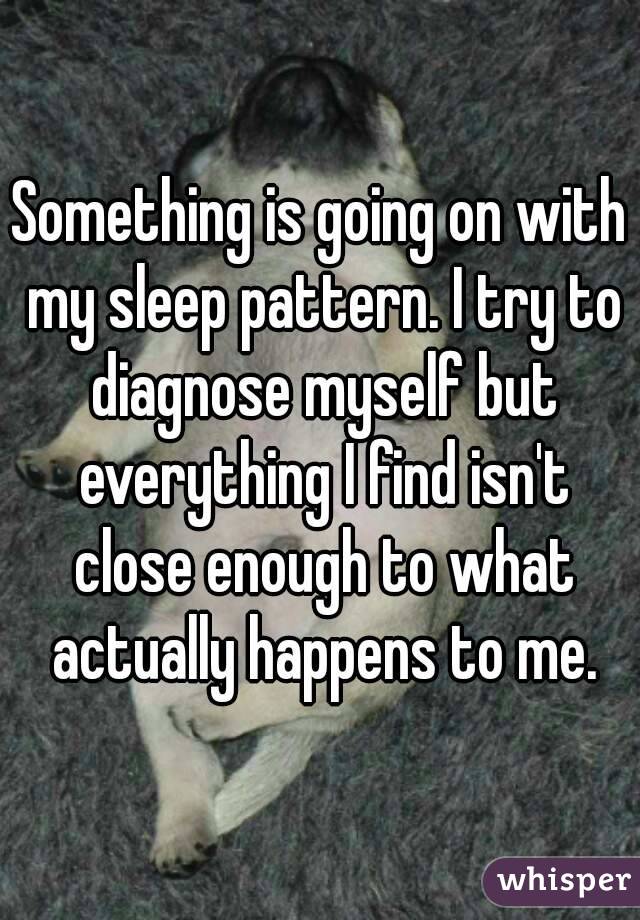 Something is going on with my sleep pattern. I try to diagnose myself but everything I find isn't close enough to what actually happens to me.