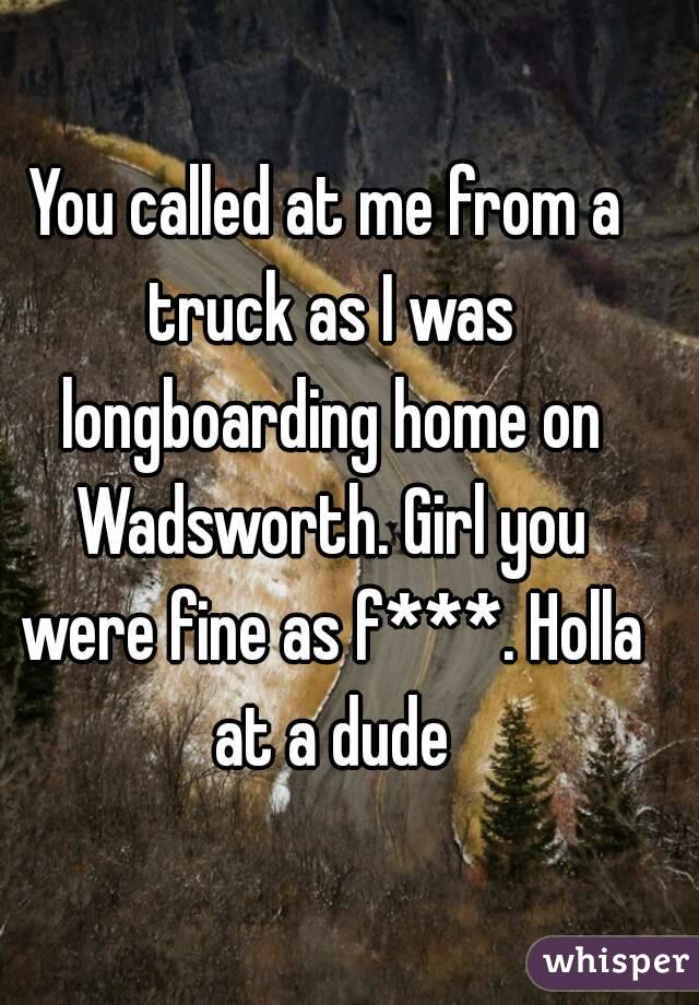 You called at me from a truck as I was longboarding home on Wadsworth. Girl you were fine as f***. Holla at a dude