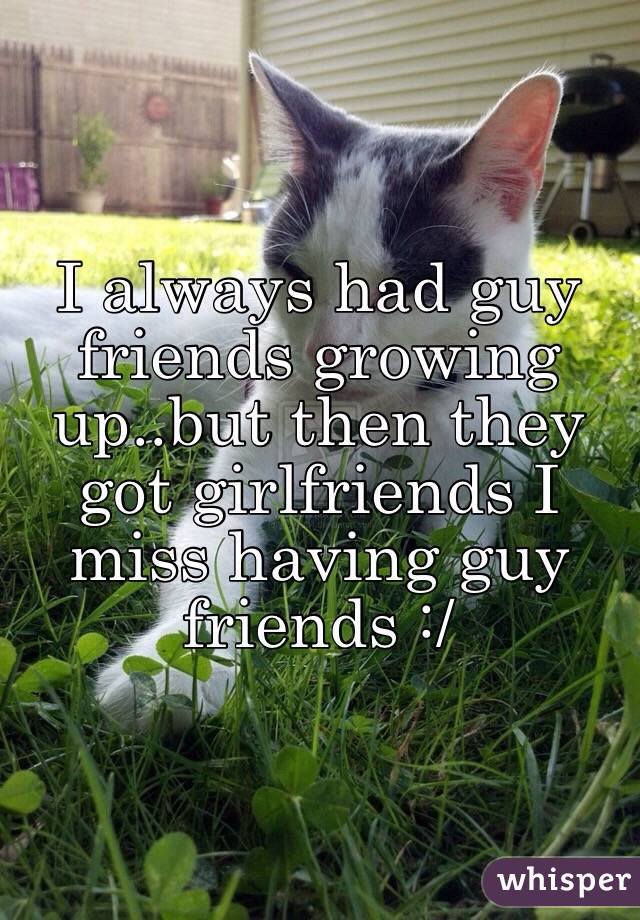 I always had guy friends growing up..but then they got girlfriends I miss having guy friends :/