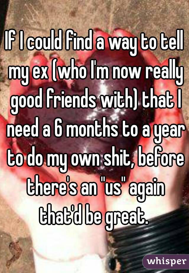 If I could find a way to tell my ex (who I'm now really good friends with) that I need a 6 months to a year to do my own shit, before there's an "us" again that'd be great. 