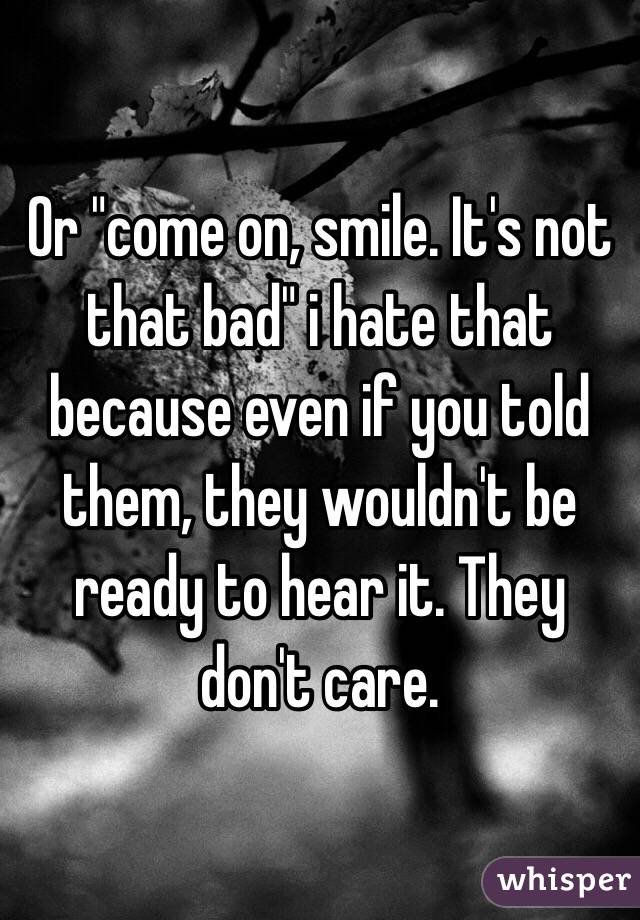 Or "come on, smile. It's not that bad" i hate that because even if you told them, they wouldn't be ready to hear it. They don't care.