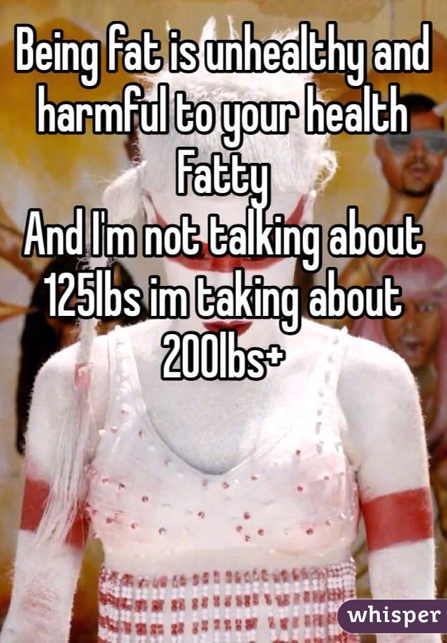 Being fat is unhealthy and harmful to your health
Fatty
And I'm not talking about 125lbs im taking about 200lbs+