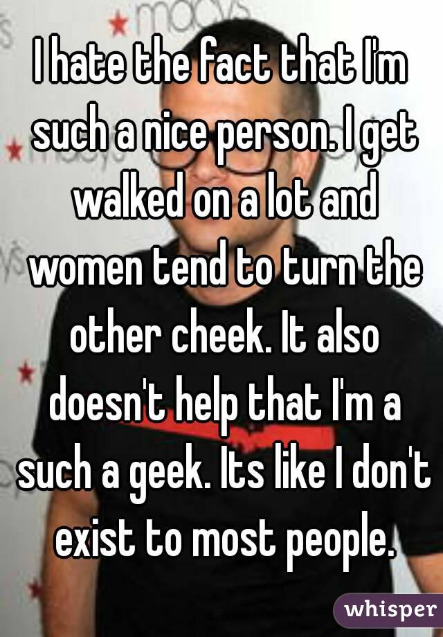 I hate the fact that I'm such a nice person. I get walked on a lot and women tend to turn the other cheek. It also doesn't help that I'm a such a geek. Its like I don't exist to most people.