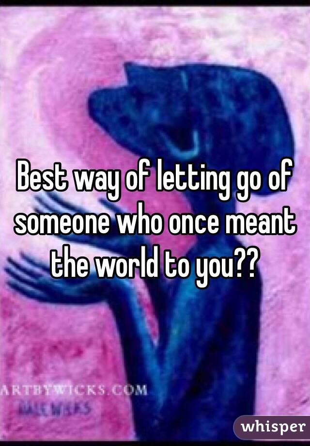 Best way of letting go of someone who once meant the world to you??