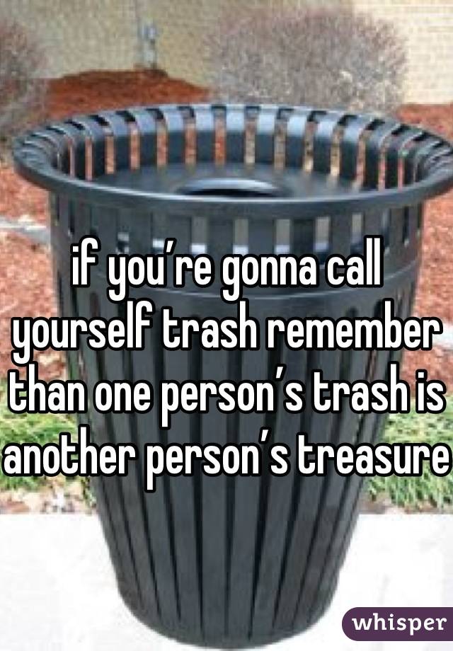 if you’re gonna call yourself trash remember than one person’s trash is another person’s treasure