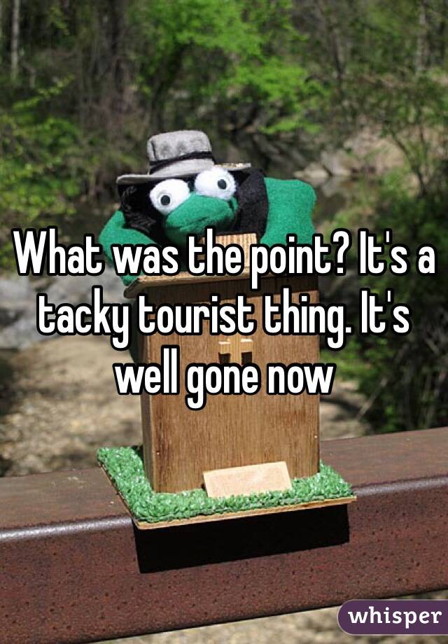 What was the point? It's a tacky tourist thing. It's well gone now