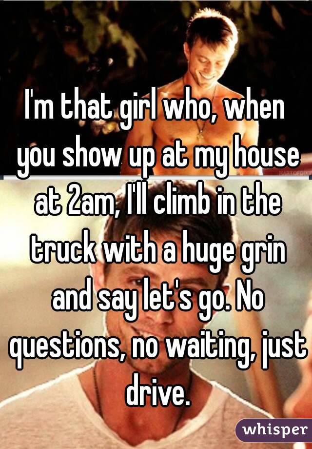 I'm that girl who, when you show up at my house at 2am, I'll climb in the truck with a huge grin and say let's go. No questions, no waiting, just drive.