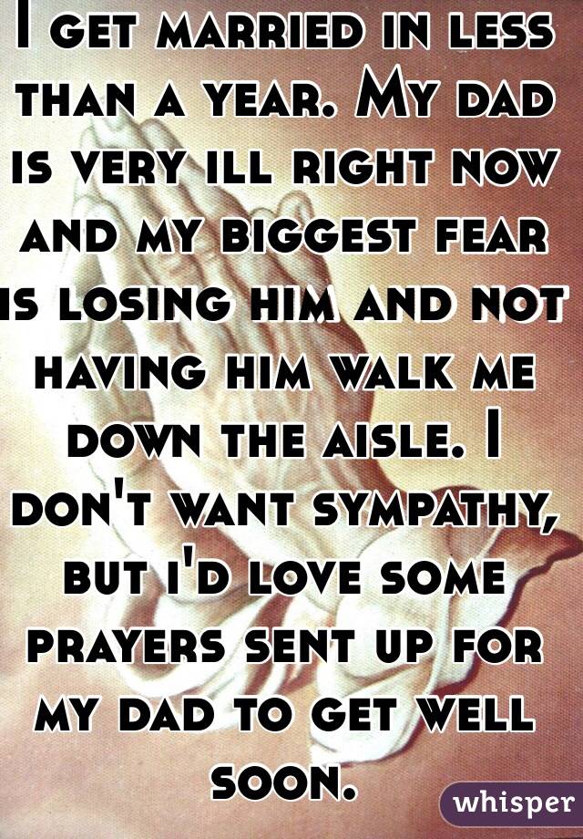 I get married in less than a year. My dad is very ill right now and my biggest fear is losing him and not having him walk me down the aisle. I don't want sympathy, but i'd love some prayers sent up for my dad to get well soon.