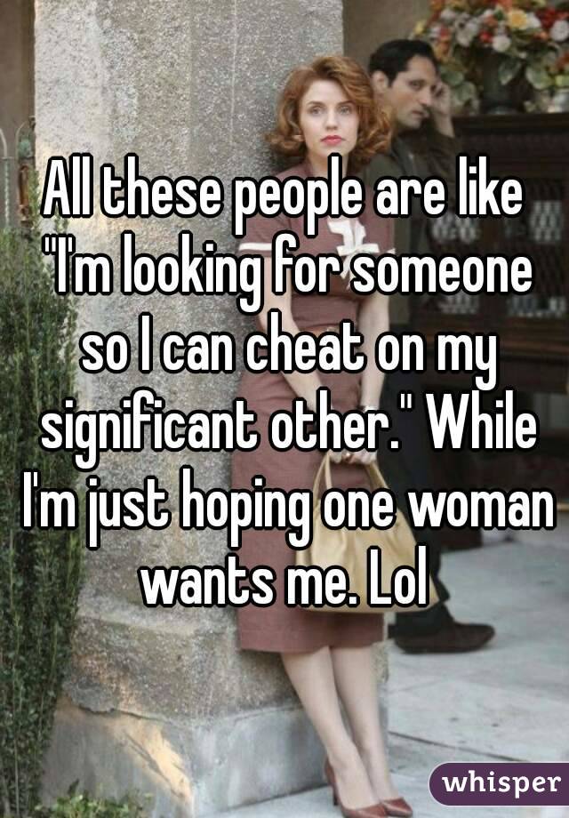 All these people are like "I'm looking for someone so I can cheat on my significant other." While I'm just hoping one woman wants me. Lol 