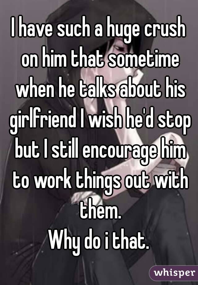 I have such a huge crush on him that sometime when he talks about his girlfriend I wish he'd stop but I still encourage him to work things out with them.
Why do i that.