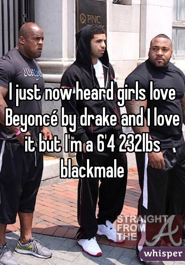 I just now heard girls love Beyoncé by drake and I love it but I'm a 6'4 232lbs blackmale