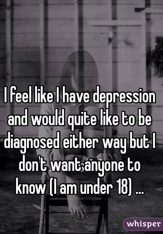 I feel like I have depression and would quite like to be diagnosed either way but I don't want anyone to know (I am under 18) ...