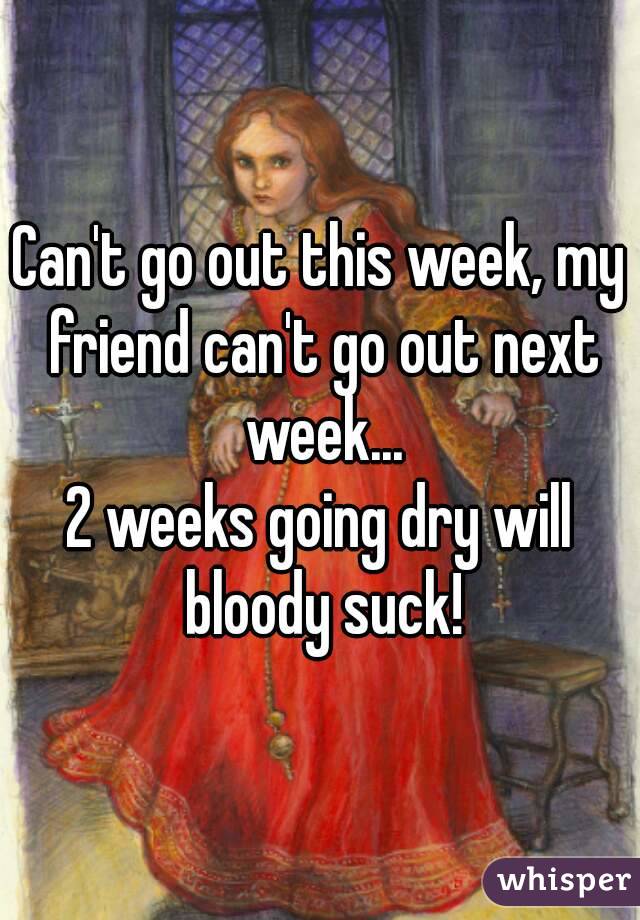 Can't go out this week, my friend can't go out next week...
2 weeks going dry will bloody suck!