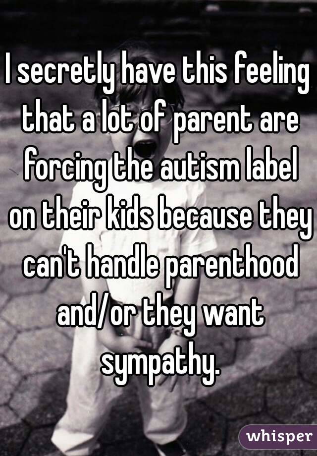 I secretly have this feeling that a lot of parent are forcing the autism label on their kids because they can't handle parenthood and/or they want sympathy.