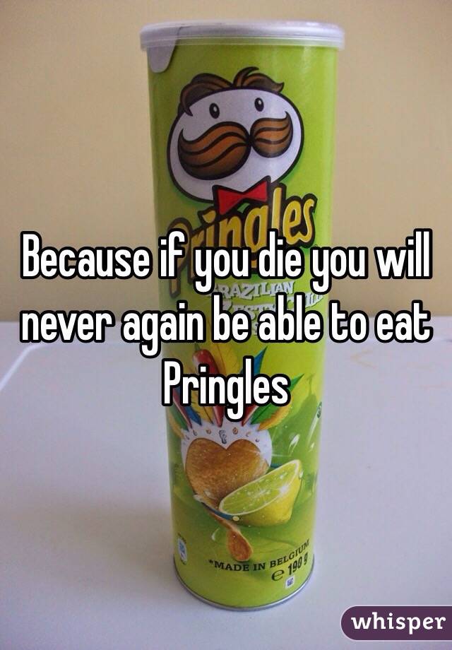 Because if you die you will never again be able to eat Pringles 