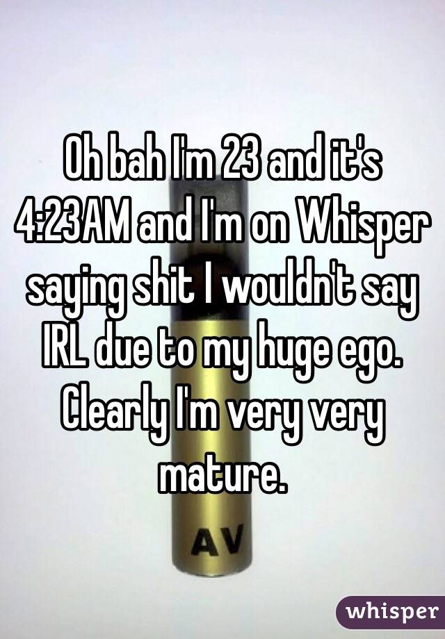 Oh bah I'm 23 and it's 4:23AM and I'm on Whisper saying shit I wouldn't say IRL due to my huge ego. Clearly I'm very very mature. 