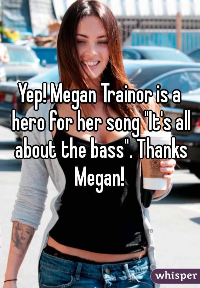 Yep! Megan Trainor is a hero for her song "It's all about the bass". Thanks Megan! 
