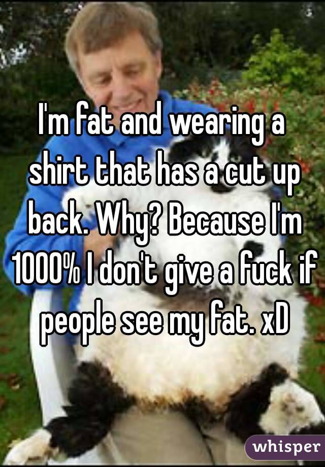 I'm fat and wearing a shirt that has a cut up back. Why? Because I'm 1000% I don't give a fuck if people see my fat. xD