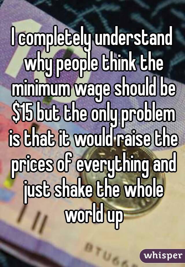 I completely understand why people think the minimum wage should be $15 but the only problem is that it would raise the prices of everything and just shake the whole world up