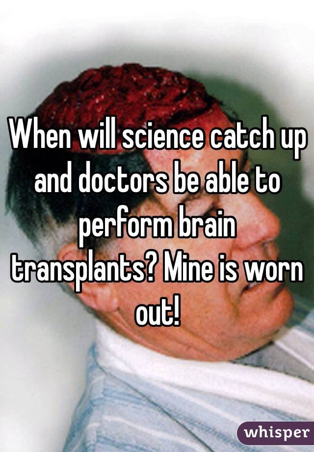 When will science catch up and doctors be able to perform brain transplants? Mine is worn out!