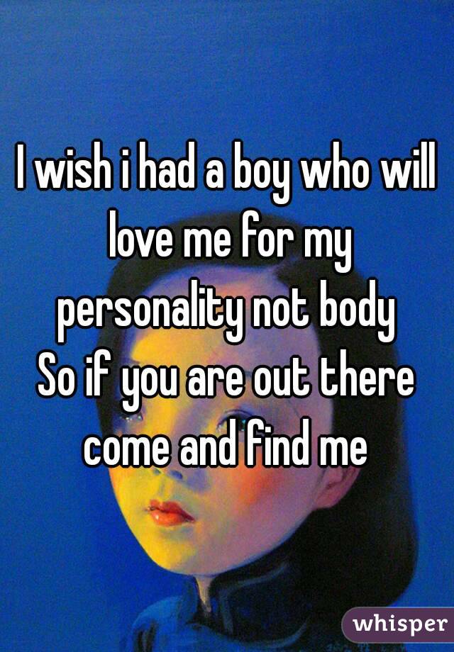 I wish i had a boy who will love me for my personality not body 
So if you are out there come and find me 