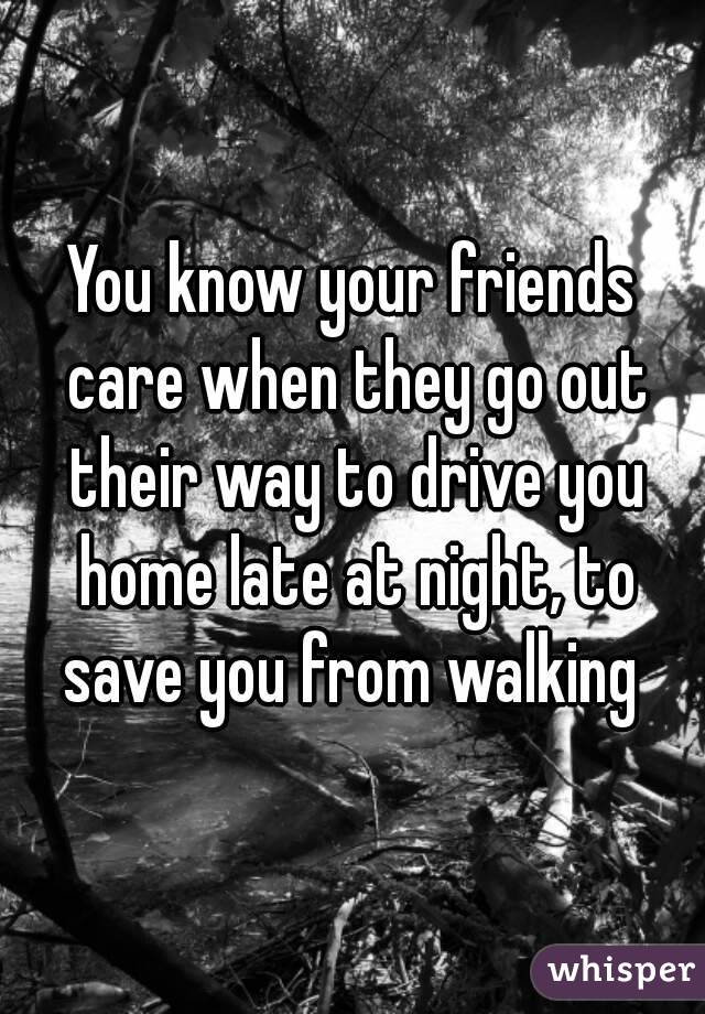 You know your friends care when they go out their way to drive you home late at night, to save you from walking 