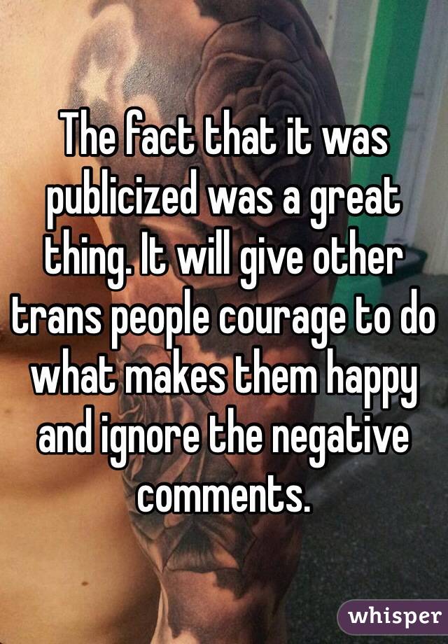 The fact that it was publicized was a great thing. It will give other trans people courage to do what makes them happy and ignore the negative comments. 
