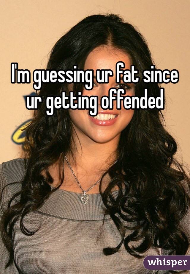 I'm guessing ur fat since ur getting offended 