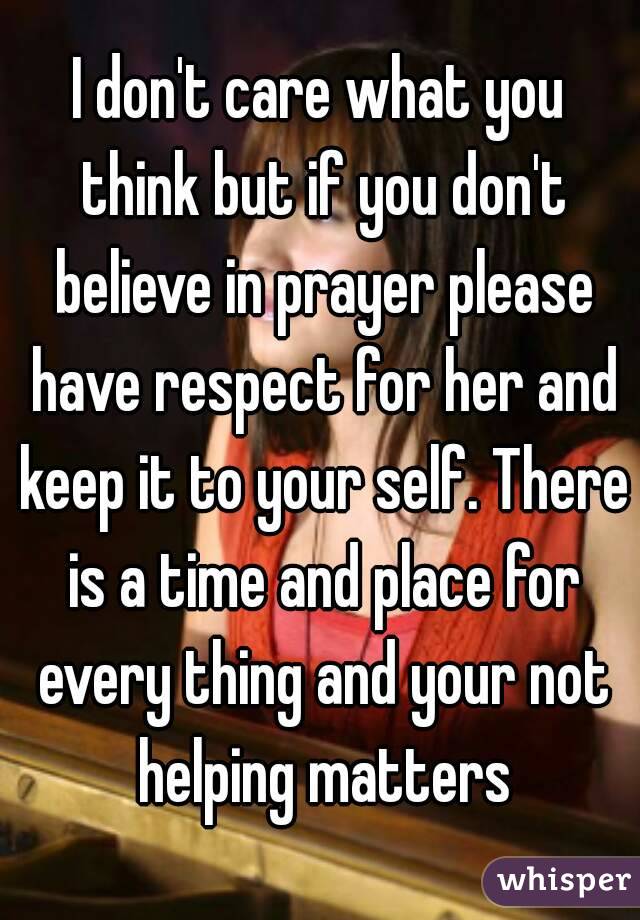 I don't care what you think but if you don't believe in prayer please have respect for her and keep it to your self. There is a time and place for every thing and your not helping matters