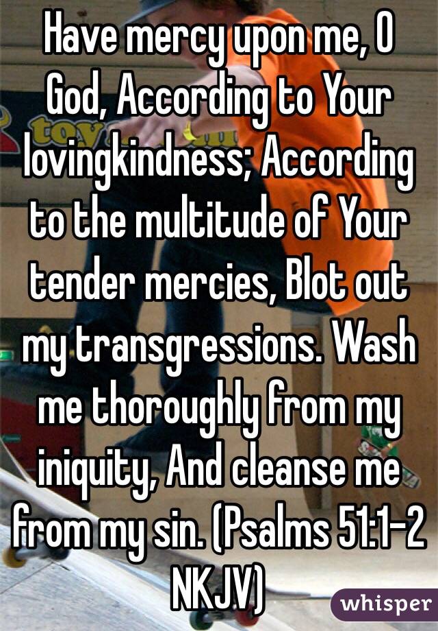 Have mercy upon me, O God, According to Your lovingkindness; According to the multitude of Your tender mercies, Blot out my transgressions. Wash me thoroughly from my iniquity, And cleanse me from my sin. (‭Psalms‬ ‭51‬:‭1-2‬ NKJV)