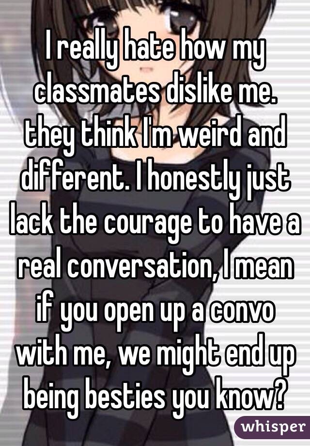 I really hate how my classmates dislike me. they think I'm weird and different. I honestly just lack the courage to have a real conversation, I mean if you open up a convo with me, we might end up being besties you know?  