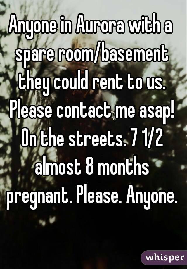 Anyone in Aurora with a spare room/basement they could rent to us. Please contact me asap! On the streets. 7 1/2 almost 8 months pregnant. Please. Anyone.