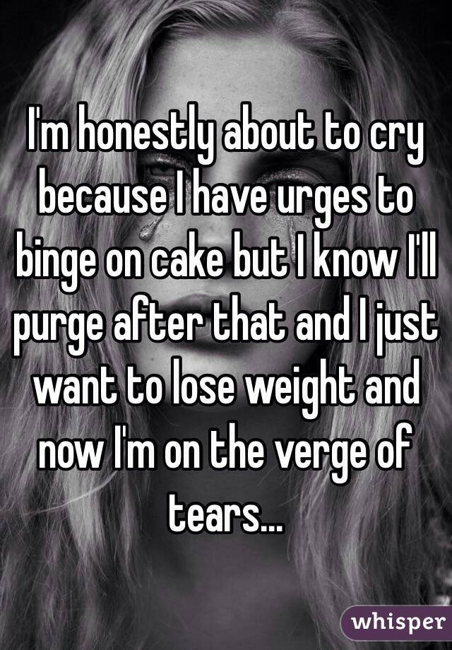 I'm honestly about to cry because I have urges to binge on cake but I know I'll purge after that and I just want to lose weight and now I'm on the verge of tears...