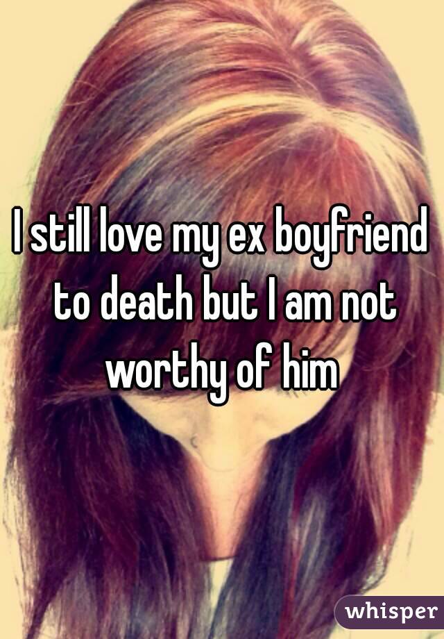 I still love my ex boyfriend to death but I am not worthy of him 