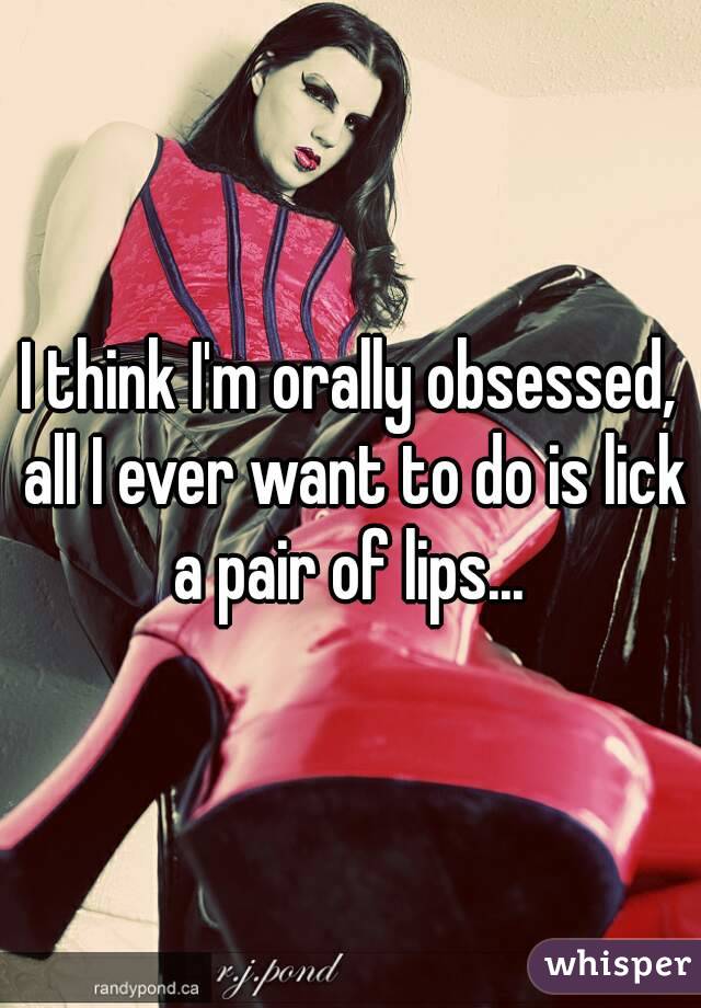 I think I'm orally obsessed, all I ever want to do is lick a pair of lips... 