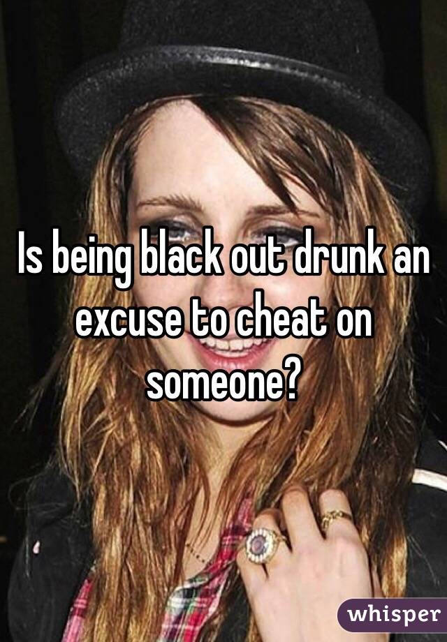 Is being black out drunk an excuse to cheat on someone? 