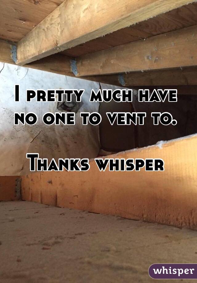 I pretty much have no one to vent to. 

Thanks whisper 